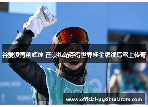 谷爱凌再创辉煌 在崇礼站夺得世界杯金牌续写雪上传奇