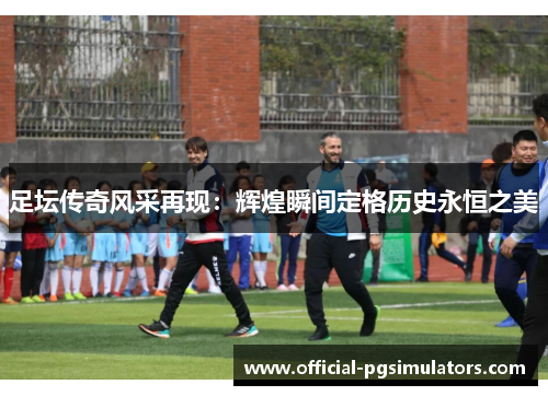 足坛传奇风采再现：辉煌瞬间定格历史永恒之美