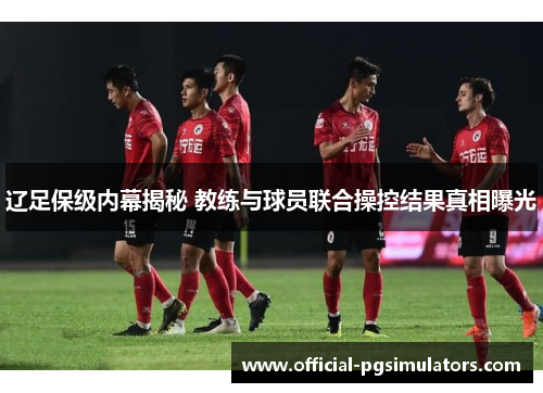 辽足保级内幕揭秘 教练与球员联合操控结果真相曝光 辽足保级内幕揭秘 教练与球员联合操控结果真相曝光