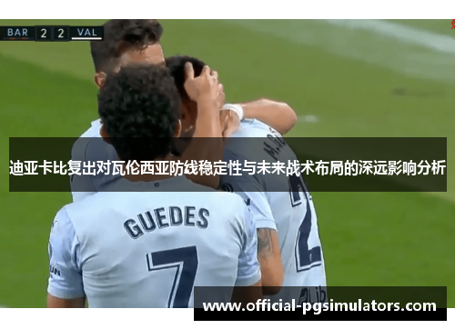 迪亚卡比复出对瓦伦西亚防线稳定性与未来战术布局的深远影响分析