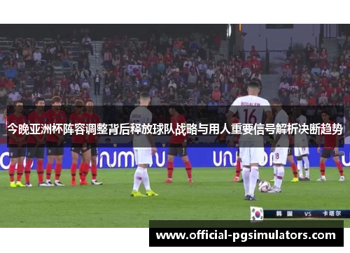 今晚亚洲杯阵容调整背后释放球队战略与用人重要信号解析决断趋势